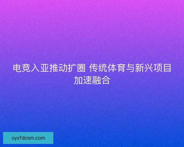 电竞入亚推动扩圈 传统体育与新兴项目加速融合