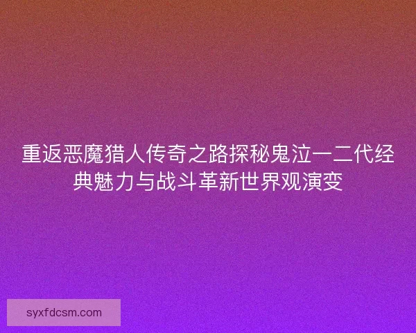 重返恶魔猎人传奇之路探秘鬼泣一二代经典魅力与战斗革新世界观演变