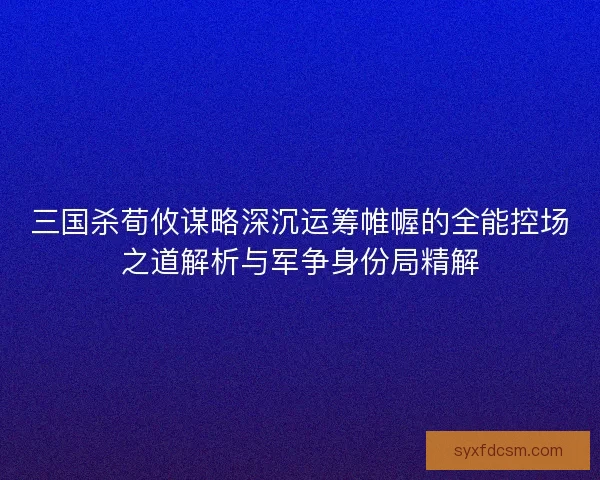 三国杀荀攸谋略深沉运筹帷幄的全能控场之道解析与军争身份局精解