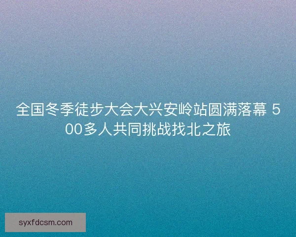 全国冬季徒步大会大兴安岭站圆满落幕 500多人共同挑战找北之旅