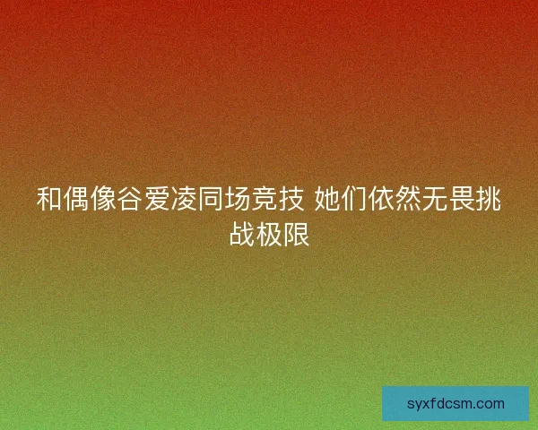 和偶像谷爱凌同场竞技 她们依然无畏挑战极限