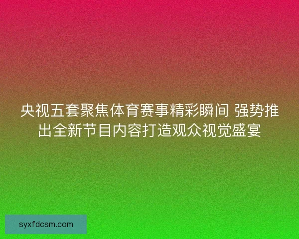央视五套聚焦体育赛事精彩瞬间 强势推出全新节目内容打造观众视觉盛宴