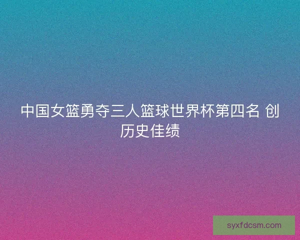 中国女篮勇夺三人篮球世界杯第四名 创历史佳绩